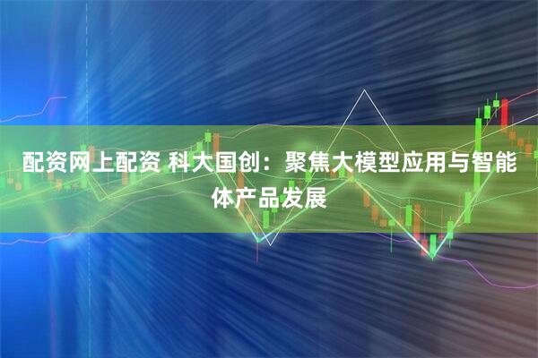 配资网上配资 科大国创：聚焦大模型应用与智能体产品发展