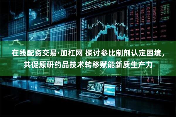 在线配资交易·加杠网 探讨参比制剂认定困境，共促原研药品技术转移赋能新质生产力