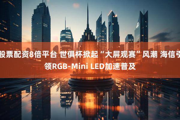 股票配资8倍平台 世俱杯掀起“大屏观赛”风潮 海信引领RGB-Mini LED加速普及