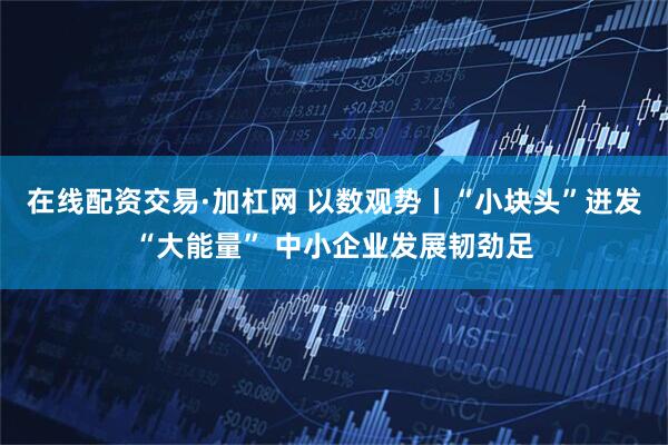 在线配资交易·加杠网 以数观势丨“小块头”迸发“大能量” 中小企业发展韧劲足