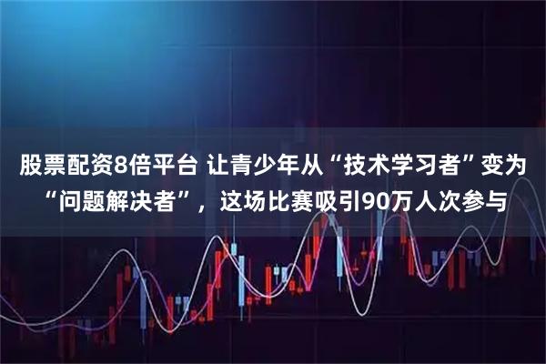 股票配资8倍平台 让青少年从“技术学习者”变为“问题解决者”，这场比赛吸引90万人次参与