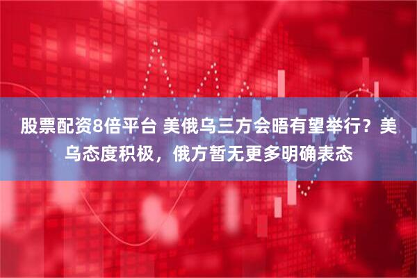 股票配资8倍平台 美俄乌三方会晤有望举行？美乌态度积极，俄方暂无更多明确表态