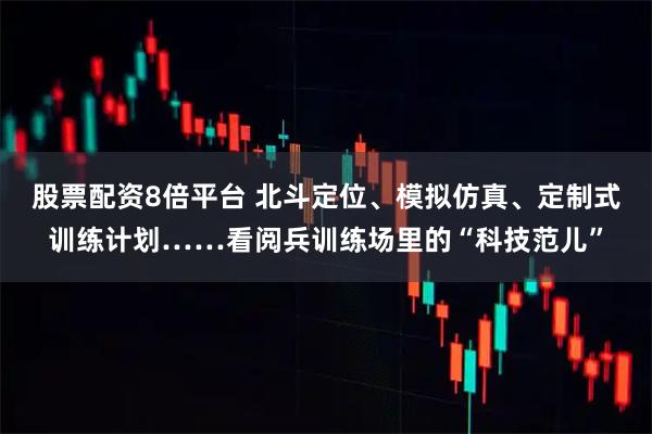 股票配资8倍平台 北斗定位、模拟仿真、定制式训练计划……看阅兵训练场里的“科技范儿”