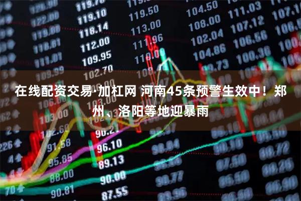 在线配资交易·加杠网 河南45条预警生效中！郑州、洛阳等地迎暴雨