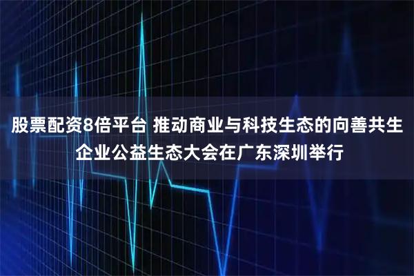 股票配资8倍平台 推动商业与科技生态的向善共生 企业公益生态大会在广东深圳举行