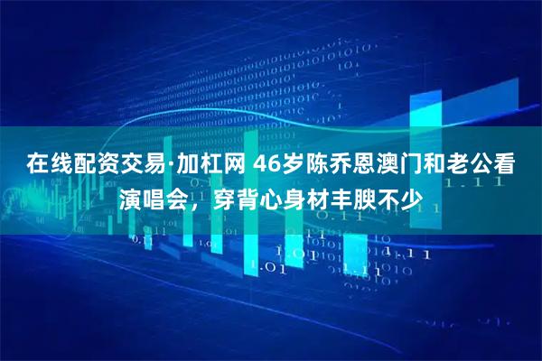 在线配资交易·加杠网 46岁陈乔恩澳门和老公看演唱会，穿背心身材丰腴不少