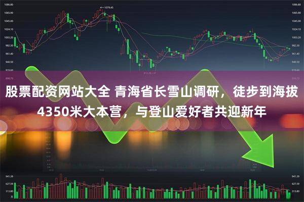 股票配资网站大全 青海省长雪山调研，徒步到海拔4350米大本营，与登山爱好者共迎新年