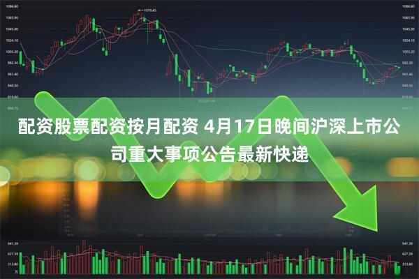 配资股票配资按月配资 4月17日晚间沪深上市公司重大事项公告最新快递