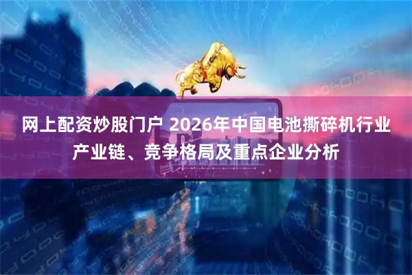 网上配资炒股门户 2026年中国电池撕碎机行业产业链、竞争格局及重点企业分析