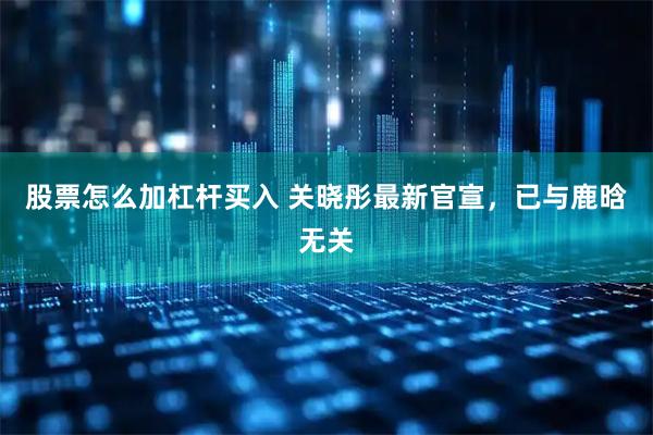 股票怎么加杠杆买入 关晓彤最新官宣，已与鹿晗无关