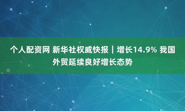 个人配资网 新华社权威快报｜增长14.9% 我国外贸延续良好增长态势