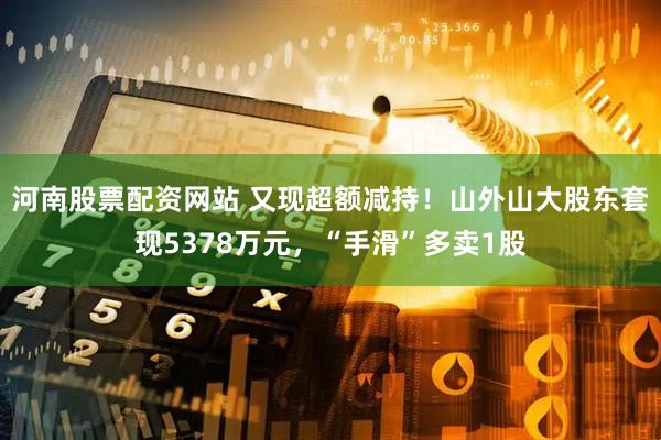 河南股票配资网站 又现超额减持！山外山大股东套现5378万元，“手滑”多卖1股
