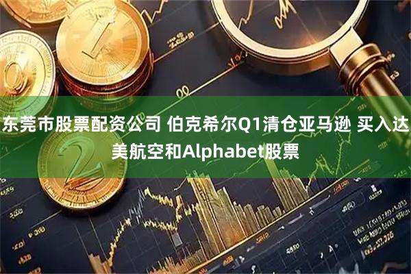 东莞市股票配资公司 伯克希尔Q1清仓亚马逊 买入达美航空和Alphabet股票