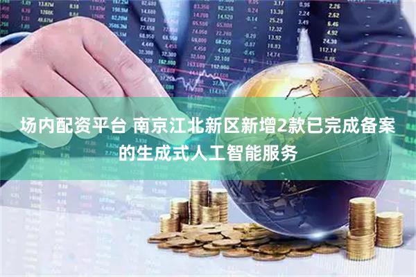 场内配资平台 南京江北新区新增2款已完成备案的生成式人工智能服务
