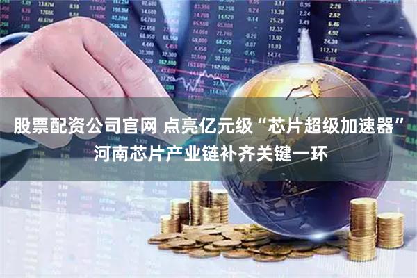 股票配资公司官网 点亮亿元级“芯片超级加速器” 河南芯片产业链补齐关键一环
