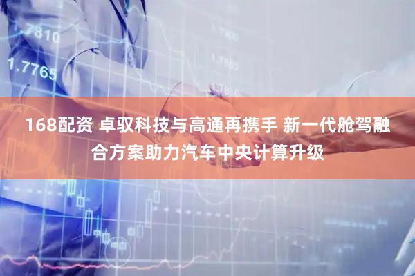 168配资 卓驭科技与高通再携手 新一代舱驾融合方案助力汽车中央计算升级