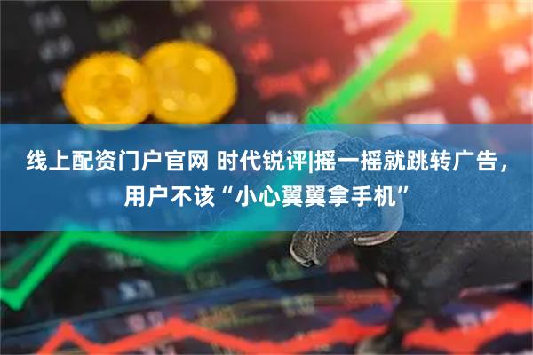 线上配资门户官网 时代锐评|摇一摇就跳转广告，用户不该“小心翼翼拿手机”