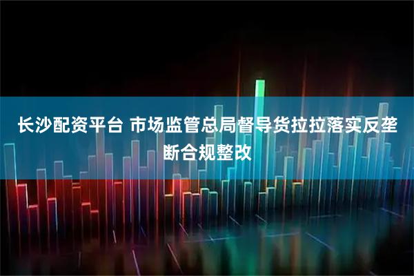 长沙配资平台 市场监管总局督导货拉拉落实反垄断合规整改